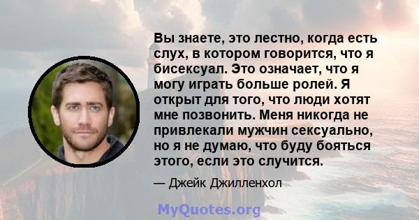 Вы знаете, это лестно, когда есть слух, в котором говорится, что я бисексуал. Это означает, что я могу играть больше ролей. Я открыт для того, что люди хотят мне позвонить. Меня никогда не привлекали мужчин сексуально,