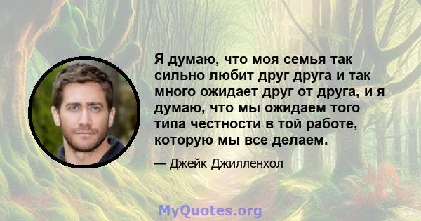 Я думаю, что моя семья так сильно любит друг друга и так много ожидает друг от друга, и я думаю, что мы ожидаем того типа честности в той работе, которую мы все делаем.