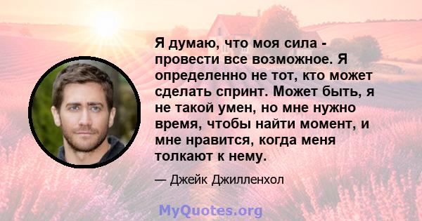 Я думаю, что моя сила - провести все возможное. Я определенно не тот, кто может сделать спринт. Может быть, я не такой умен, но мне нужно время, чтобы найти момент, и мне нравится, когда меня толкают к нему.