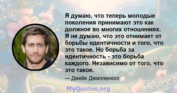 Я думаю, что теперь молодые поколения принимают это как должное во многих отношениях. Я не думаю, что это отнимает от борьбы идентичности и того, что это такое. Но борьба за идентичность - это борьба каждого. Независимо 