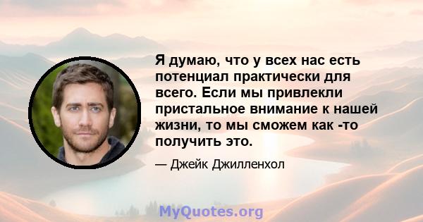 Я думаю, что у всех нас есть потенциал практически для всего. Если мы привлекли пристальное внимание к нашей жизни, то мы сможем как -то получить это.