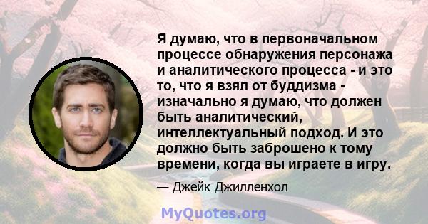 Я думаю, что в первоначальном процессе обнаружения персонажа и аналитического процесса - и это то, что я взял от буддизма - изначально я думаю, что должен быть аналитический, интеллектуальный подход. И это должно быть