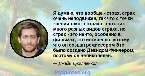 Я думаю, что вообще - страх, страх очень неподвижен, так что с точки зрения такого страха - есть так много разных видов страха, но страх - это нечто, особенно в фильмах, это интересно, потому что он создан режиссером