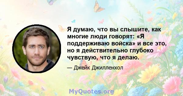 Я думаю, что вы слышите, как многие люди говорят: «Я поддерживаю войска» и все это, но я действительно глубоко чувствую, что я делаю.