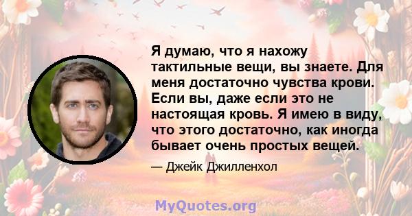 Я думаю, что я нахожу тактильные вещи, вы знаете. Для меня достаточно чувства крови. Если вы, даже если это не настоящая кровь. Я имею в виду, что этого достаточно, как иногда бывает очень простых вещей.