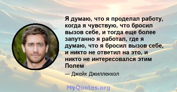 Я думаю, что я проделал работу, когда я чувствую, что бросил вызов себе, и тогда еще более запутанно я работал, где я думаю, что я бросил вызов себе, и никто не ответил на это, и никто не интересовался этим Полем