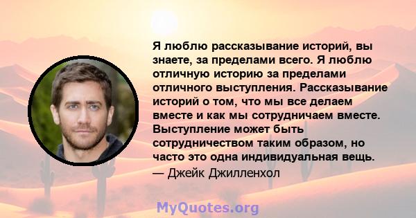 Я люблю рассказывание историй, вы знаете, за пределами всего. Я люблю отличную историю за пределами отличного выступления. Рассказывание историй о том, что мы все делаем вместе и как мы сотрудничаем вместе. Выступление