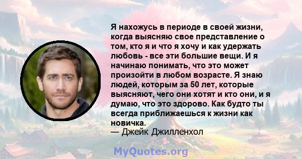 Я нахожусь в периоде в своей жизни, когда выясняю свое представление о том, кто я и что я хочу и как удержать любовь - все эти большие вещи. И я начинаю понимать, что это может произойти в любом возрасте. Я знаю людей,