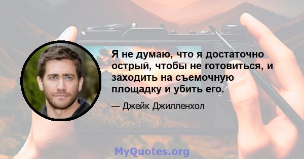 Я не думаю, что я достаточно острый, чтобы не готовиться, и заходить на съемочную площадку и убить его.