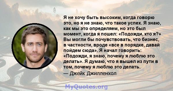 Я не хочу быть высоким, когда говорю это, но я не знаю, что такое успех. Я знаю, как мы это определяем, но это был момент, когда я пошел: «Подожди, кто я?» Вы могли бы почувствовать, что бизнес, в частности, вроде «все