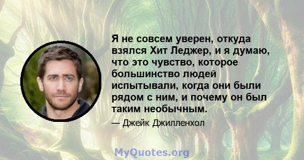 Я не совсем уверен, откуда взялся Хит Леджер, и я думаю, что это чувство, которое большинство людей испытывали, когда они были рядом с ним, и почему он был таким необычным.