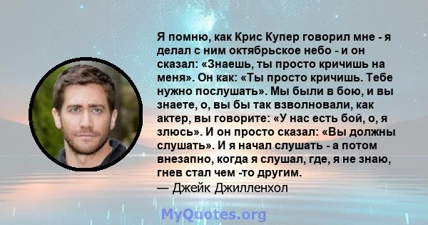 Я помню, как Крис Купер говорил мне - я делал с ним октябрьское небо - и он сказал: «Знаешь, ты просто кричишь на меня». Он как: «Ты просто кричишь. Тебе нужно послушать». Мы были в бою, и вы знаете, о, вы бы так