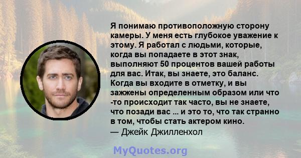 Я понимаю противоположную сторону камеры. У меня есть глубокое уважение к этому. Я работал с людьми, которые, когда вы попадаете в этот знак, выполняют 50 процентов вашей работы для вас. Итак, вы знаете, это баланс.