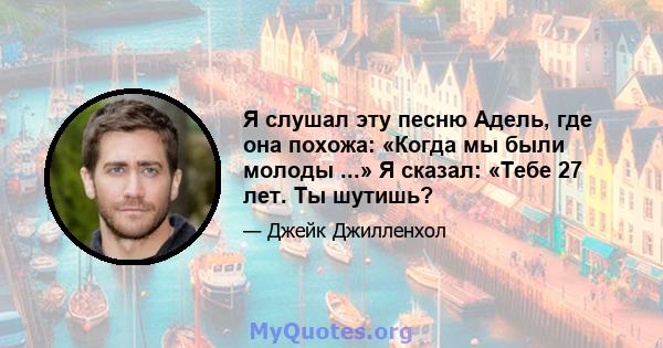 Я слушал эту песню Адель, где она похожа: «Когда мы были молоды ...» Я сказал: «Тебе 27 лет. Ты шутишь?