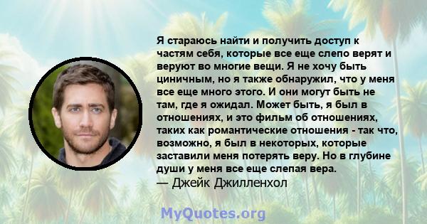 Я стараюсь найти и получить доступ к частям себя, которые все еще слепо верят и веруют во многие вещи. Я не хочу быть циничным, но я также обнаружил, что у меня все еще много этого. И они могут быть не там, где я