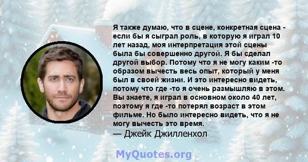 Я также думаю, что в сцене, конкретная сцена - если бы я сыграл роль, в которую я играл 10 лет назад, моя интерпретация этой сцены была бы совершенно другой. Я бы сделал другой выбор. Потому что я не могу каким -то