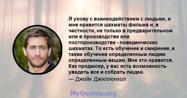 Я ухожу с взаимодействием с людьми, и мне нравится шахматы фильма и, в частности, не только в предварительном или в производстве или постпроизводстве - поведенческих шахматах. То есть обучение и смирение, а также