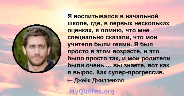 Я воспитывался в начальной школе, где, в первых нескольких оценках, я помню, что мне специально сказали, что мои учителя были геями. Я был просто в этом возрасте, и это было просто так, и мои родители были очень ... вы