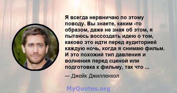 Я всегда нервничаю по этому поводу. Вы знаете, каким -то образом, даже не зная об этом, я пытаюсь воссоздать идею о том, каково это идти перед аудиторией каждую ночь, когда я снимаю фильм. И это похожий тип давления и