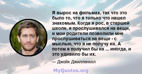 Я вырос на фильмах, так что это было то, что я только что нашел знакомым. Когда я рос, в старшей школе, я прослушивался на вещи, и мои родители позволили мне прослушиваться на вещи - с мыслью, что я не получу их. А