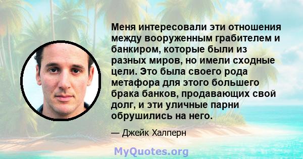 Меня интересовали эти отношения между вооруженным грабителем и банкиром, которые были из разных миров, но имели сходные цели. Это была своего рода метафора для этого большего брака банков, продавающих свой долг, и эти