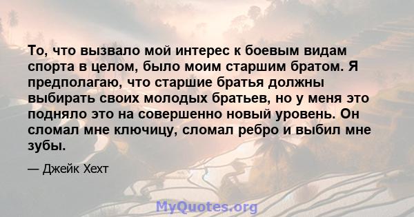 То, что вызвало мой интерес к боевым видам спорта в целом, было моим старшим братом. Я предполагаю, что старшие братья должны выбирать своих молодых братьев, но у меня это подняло это на совершенно новый уровень. Он