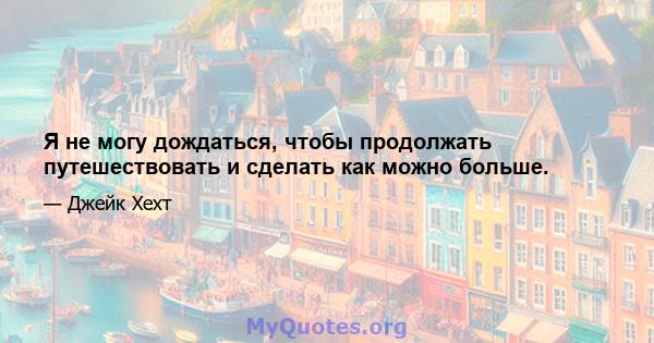 Я не могу дождаться, чтобы продолжать путешествовать и сделать как можно больше.