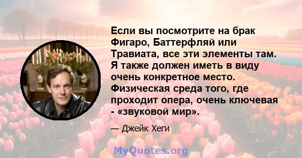 Если вы посмотрите на брак Фигаро, Баттерфляй или Травиата, все эти элементы там. Я также должен иметь в виду очень конкретное место. Физическая среда того, где проходит опера, очень ключевая - «звуковой мир».