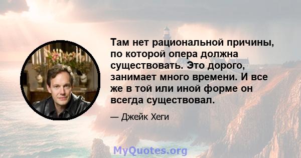 Там нет рациональной причины, по которой опера должна существовать. Это дорого, занимает много времени. И все же в той или иной форме он всегда существовал.