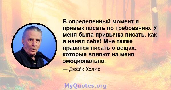 В определенный момент я привык писать по требованию. У меня была привычка писать, как я нанял себя! Мне также нравится писать о вещах, которые влияют на меня эмоционально.