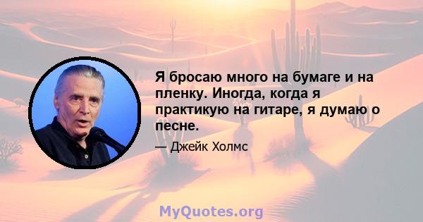 Я бросаю много на бумаге и на пленку. Иногда, когда я практикую на гитаре, я думаю о песне.