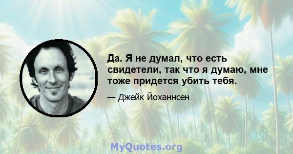 Да. Я не думал, что есть свидетели, так что я думаю, мне тоже придется убить тебя.