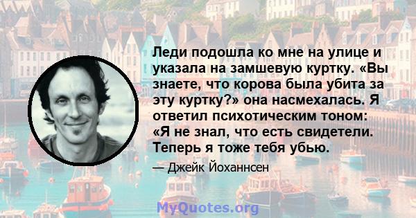 Леди подошла ко мне на улице и указала на замшевую куртку. «Вы знаете, что корова была убита за эту куртку?» она насмехалась. Я ответил психотическим тоном: «Я не знал, что есть свидетели. Теперь я тоже тебя убью.