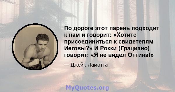 По дороге этот парень подходит к нам и говорит: «Хотите присоединиться к свидетелям Иеговы?» И Рокки (Грациано) говорит: «Я не видел Оттина!»