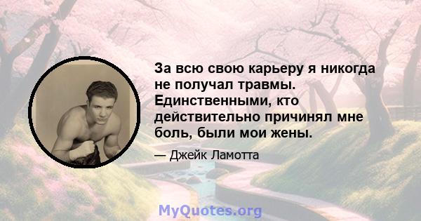 За всю свою карьеру я никогда не получал травмы. Единственными, кто действительно причинял мне боль, были мои жены.