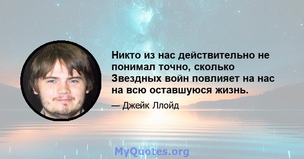 Никто из нас действительно не понимал точно, сколько Звездных войн повлияет на нас на всю оставшуюся жизнь.