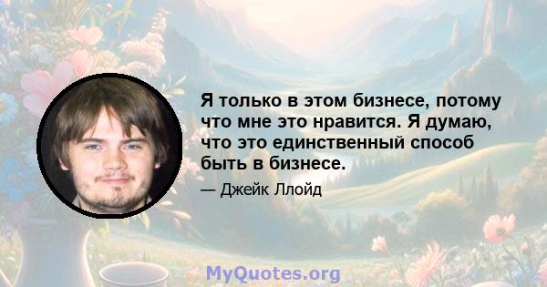 Я только в этом бизнесе, потому что мне это нравится. Я думаю, что это единственный способ быть в бизнесе.