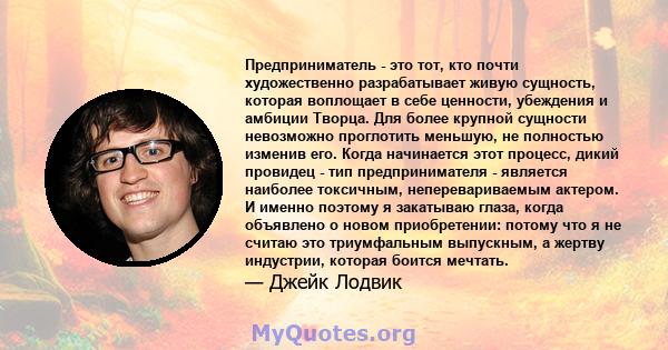 Предприниматель - это тот, кто почти художественно разрабатывает живую сущность, которая воплощает в себе ценности, убеждения и амбиции Творца. Для более крупной сущности невозможно проглотить меньшую, не полностью