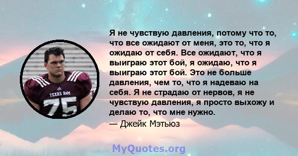 Я не чувствую давления, потому что то, что все ожидают от меня, это то, что я ожидаю от себя. Все ожидают, что я выиграю этот бой, я ожидаю, что я выиграю этот бой. Это не больше давления, чем то, что я надеваю на себя. 