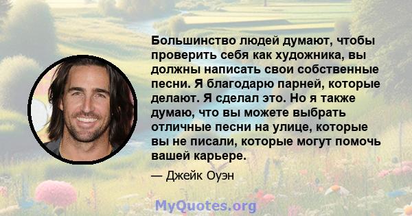 Большинство людей думают, чтобы проверить себя как художника, вы должны написать свои собственные песни. Я благодарю парней, которые делают. Я сделал это. Но я также думаю, что вы можете выбрать отличные песни на улице, 