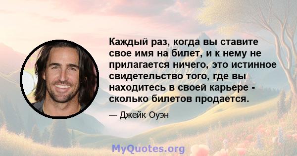 Каждый раз, когда вы ставите свое имя на билет, и к нему не прилагается ничего, это истинное свидетельство того, где вы находитесь в своей карьере - сколько билетов продается.