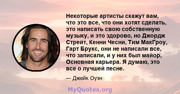 Некоторые артисты скажут вам, что это все, что они хотят сделать, это написать свою собственную музыку, и это здорово, но Джордж Стрейт, Кенни Чесни, Тим МакГроу, Гарт Брукс, они не написали все, что записали, и у них