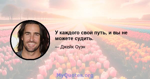 У каждого свой путь, и вы не можете судить.