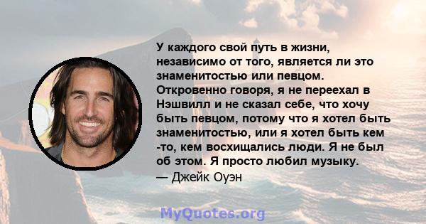 У каждого свой путь в жизни, независимо от того, является ли это знаменитостью или певцом. Откровенно говоря, я не переехал в Нэшвилл и не сказал себе, что хочу быть певцом, потому что я хотел быть знаменитостью, или я