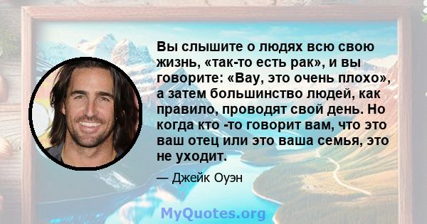 Вы слышите о людях всю свою жизнь, «так-то есть рак», и вы говорите: «Вау, это очень плохо», а затем большинство людей, как правило, проводят свой день. Но когда кто -то говорит вам, что это ваш отец или это ваша семья, 