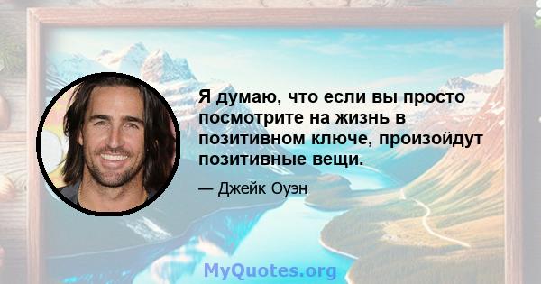 Я думаю, что если вы просто посмотрите на жизнь в позитивном ключе, произойдут позитивные вещи.