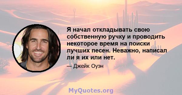 Я начал откладывать свою собственную ручку и проводить некоторое время на поиски лучших песен. Неважно, написал ли я их или нет.