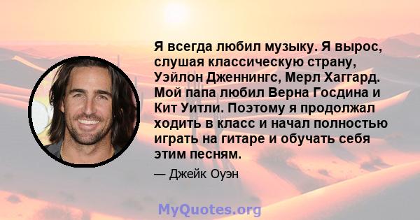 Я всегда любил музыку. Я вырос, слушая классическую страну, Уэйлон Дженнингс, Мерл Хаггард. Мой папа любил Верна Госдина и Кит Уитли. Поэтому я продолжал ходить в класс и начал полностью играть на гитаре и обучать себя