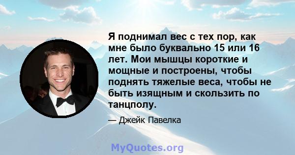 Я поднимал вес с тех пор, как мне было буквально 15 или 16 лет. Мои мышцы короткие и мощные и построены, чтобы поднять тяжелые веса, чтобы не быть изящным и скользить по танцполу.