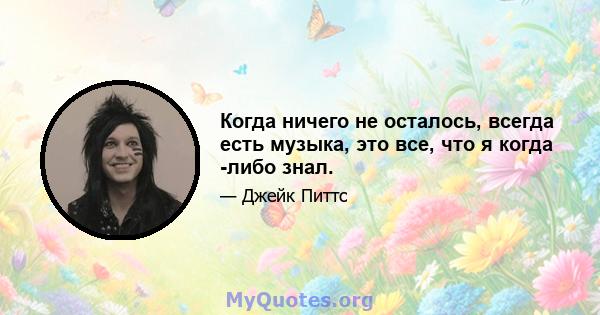 Когда ничего не осталось, всегда есть музыка, это все, что я когда -либо знал.